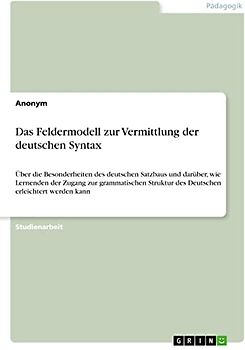 Das Feldermodell zur Vermittlung der deutschen Syntax: Über die Besonderheiten des deutschen Satzbaus und darüber, wie Lernenden der Zugang zur ... des Deutschen erleichtert werden kann