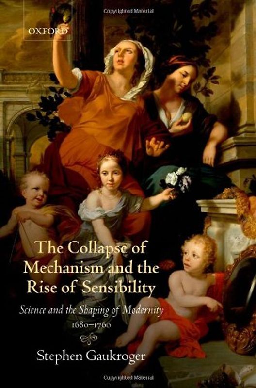 The Collapse of Mechanism and the Rise of Sensibility: Science and the Shaping of Modernity, 1680-1760 - Stephen Gaukroger