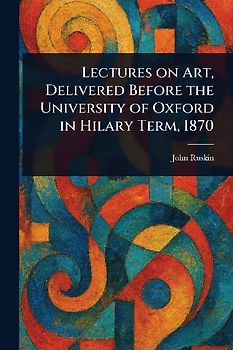 Lectures on Art, Delivered Before the University of Oxford in Hilary Term, 1870