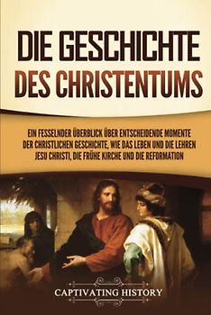 Die Geschichte des Christentums: Ein fesselnder Überblick über entscheidende Momente der christlichen Geschichte, wie das Leben und die Lehren Jesu Christi, die frühe Kirche und die Reformation