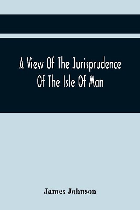 A View Of The Jurisprudence Of The Isle Of Man, With The History Of Its Ancient Constitution, Legislative Government, And Extraordinary Privileges, Together With The Practice Of The Courts, &C