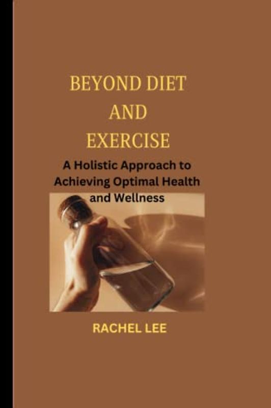 BEYOND DIET AND EXERCISE: A Holistic Approach to Achieving Optimal Health and Wellness