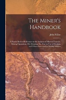 The Miner's Handbook: A Handy Book of Reference on the Subjects of Mineral Deposits, Mining Operations, ore Dressing, etc. For the use of St
