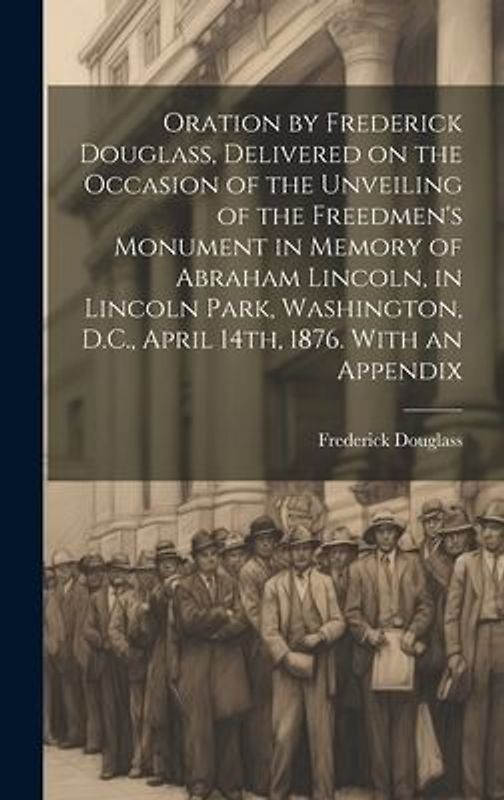 Oration by Frederick Douglass, Delivered on the Occasion of the Unveiling of the Freedmen's Monument in Memory of Abraham Lincoln, in Lincoln Park, Washington, D.C., April 14th, 1876. With an Appendix