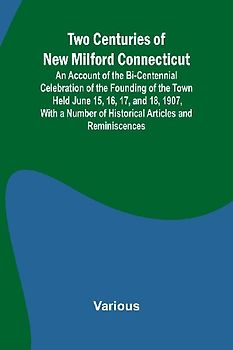 Two Centuries of New Milford Connecticut An Account of the Bi-Centennial Celebration of the Founding of the Town Held June 15, 16, 17, and 18, 1907, With a Number of Historical Articles and Reminiscences