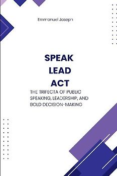 Speak, Lead, Act, The Trifecta of Public Speaking, Leadership, and Bold Decision-Making