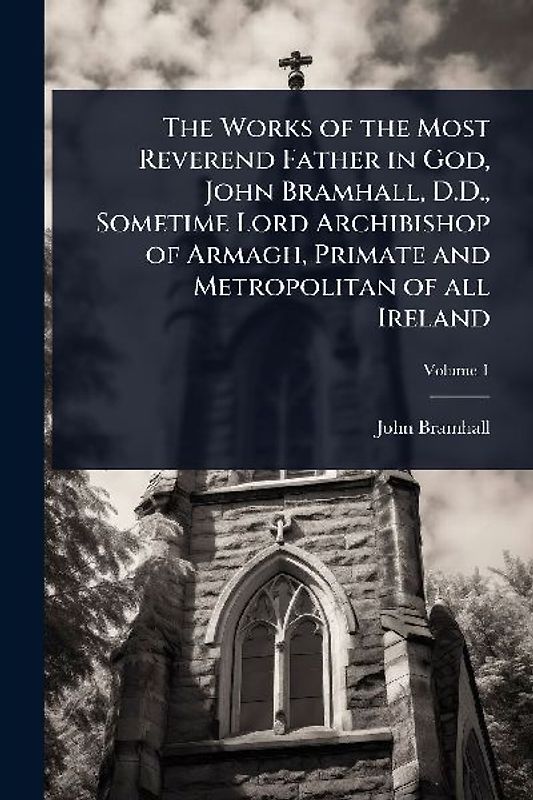 The Works of the Most Reverend Father in God, John Bramhall, D.D., Sometime Lord Archibishop of Armagh, Primate and Metropolitan of all Ireland