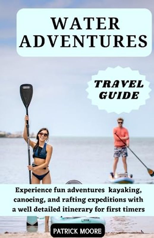 Water Adventures Travel Guide: Experience fun adventures kayaking, canoeing, and rafting expeditions with a well detailed itinerary for first timers