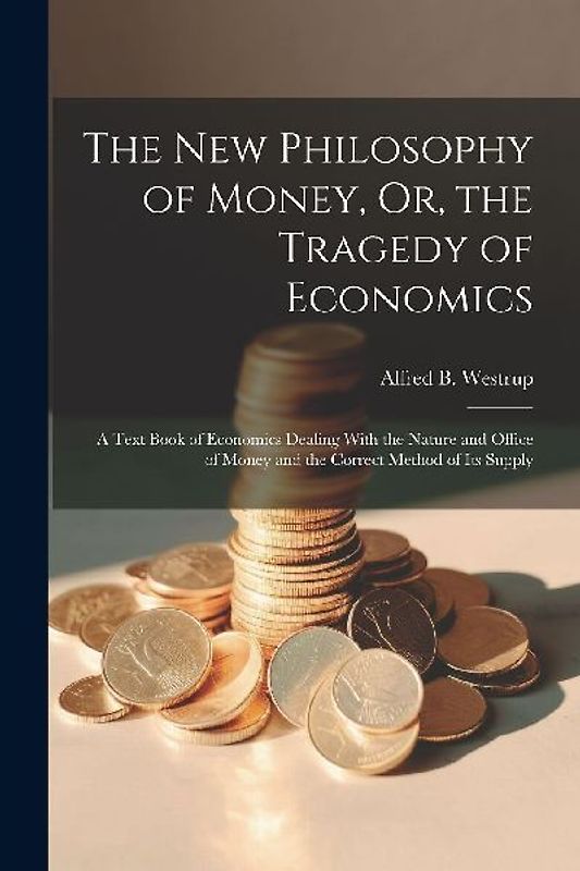 The New Philosophy of Money, Or, the Tragedy of Economics: A Text Book of Economics Dealing With the Nature and Office of Money and the Correct Method
