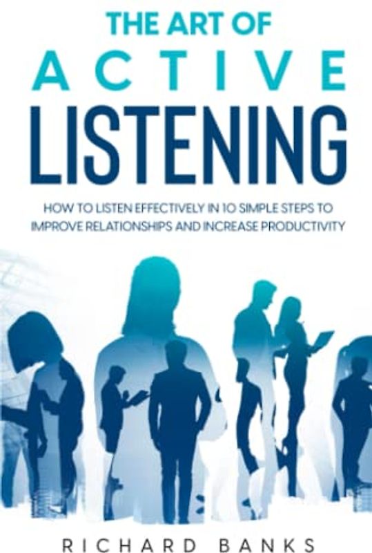 The Art of Active Listening: How to Listen Effectively in 10 Simple Steps to Improve Relationships and Increase Productivity (Communication Skills Training Series, Band 4)