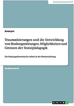 Traumatisierungen und die Entwicklung von Bindungsstörungen. Möglichkeiten und Grenzen der Sozialpädagogik: Die bindungstheoretische Arbeit in der Heimerziehung