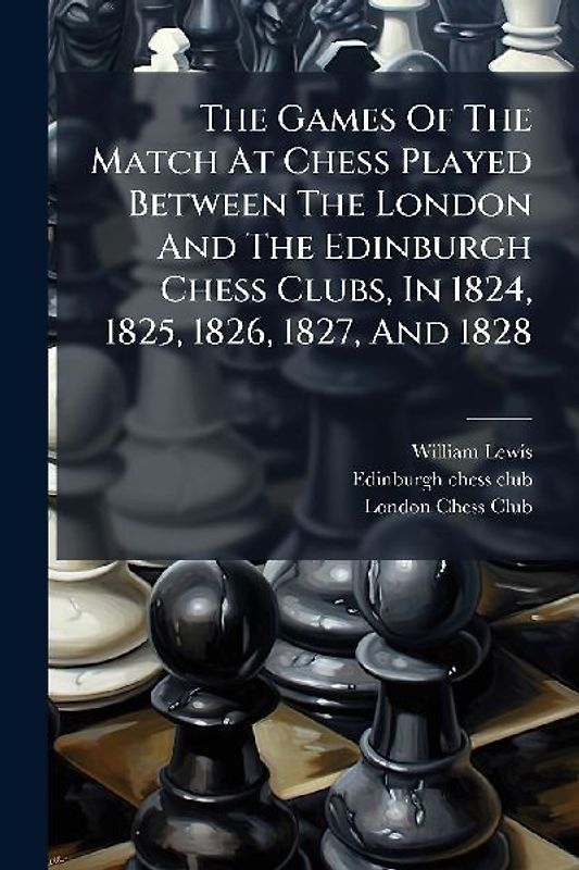 The Games Of The Match At Chess Played Between The London And The Edinburgh Chess Clubs, In 1824, 1825, 1826, 1827, And 1828