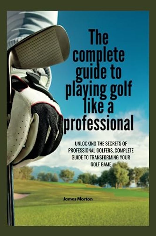 The Complete Guide to Playing Golf Like a Professional: Unlocking the Secrets of Professional Golfers, The Complete Guide to Transforming Your Golf Game