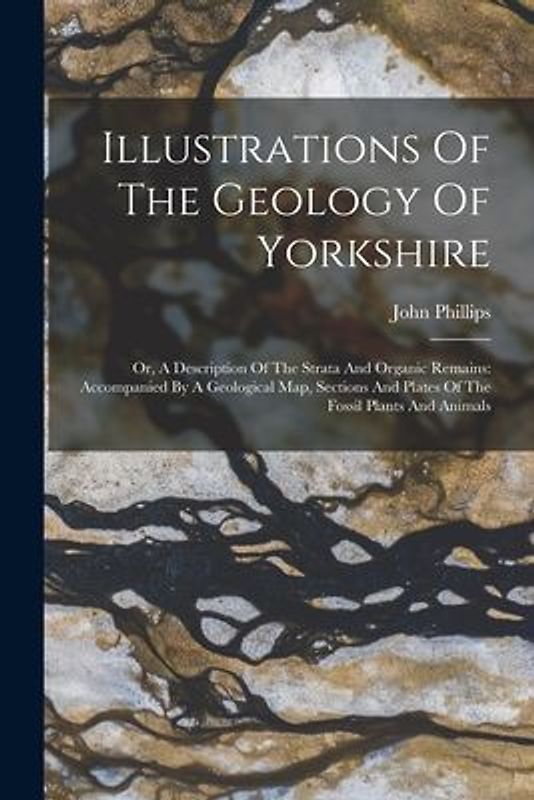 Illustrations Of The Geology Of Yorkshire: Or, A Description Of The Strata And Organic Remains: Accompanied By A Geological Map, Sections And Plates O