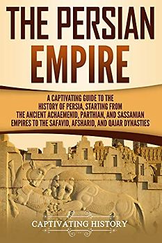 The Persian Empire: A Captivating Guide to the History of Persia, Starting from the Ancient Achaemenid, Parthian, and Sassanian Empires to the Safavid, Afsharid, and Qajar Dynasties (History of Iran)