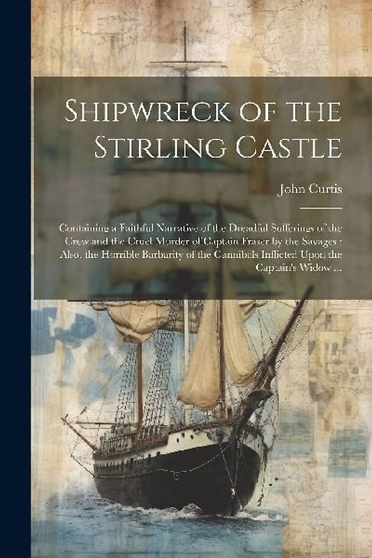 Shipwreck of the Stirling Castle: Containing a Faithful Narrative of the Dreadful Sufferings of the Crew and the Cruel Murder of Captain Fraser by the