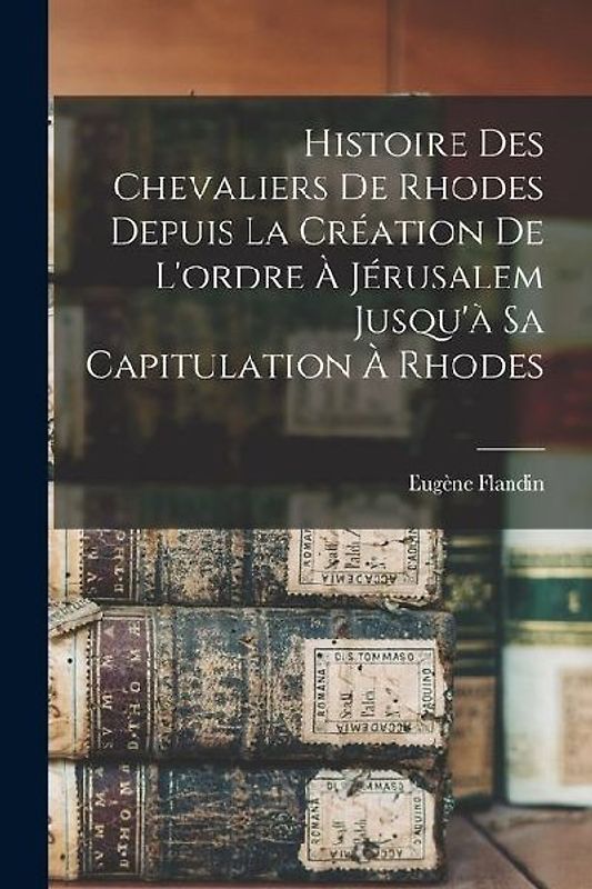 Histoire Des Chevaliers De Rhodes Depuis La Création De L'ordre À Jérusalem Jusqu'à Sa Capitulation À Rhodes