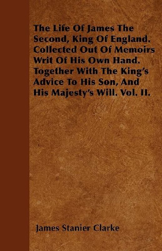 The Life Of James The Second, King Of England. Collected Out Of Memoirs Writ Of His Own Hand. Together With The King's Advice To His Son, And His Majesty's Will. Vol. II.
