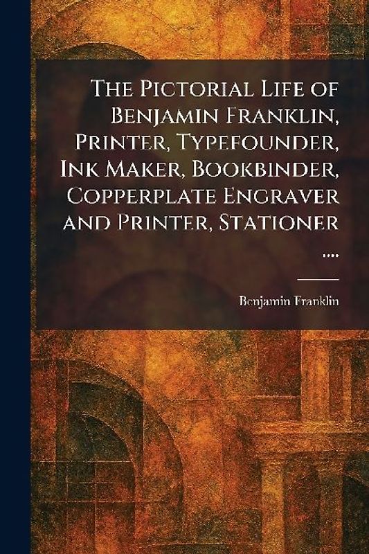 The Pictorial Life of Benjamin Franklin, Printer, Typefounder, Ink Maker, Bookbinder, Copperplate Engraver and Printer, Stationer ....