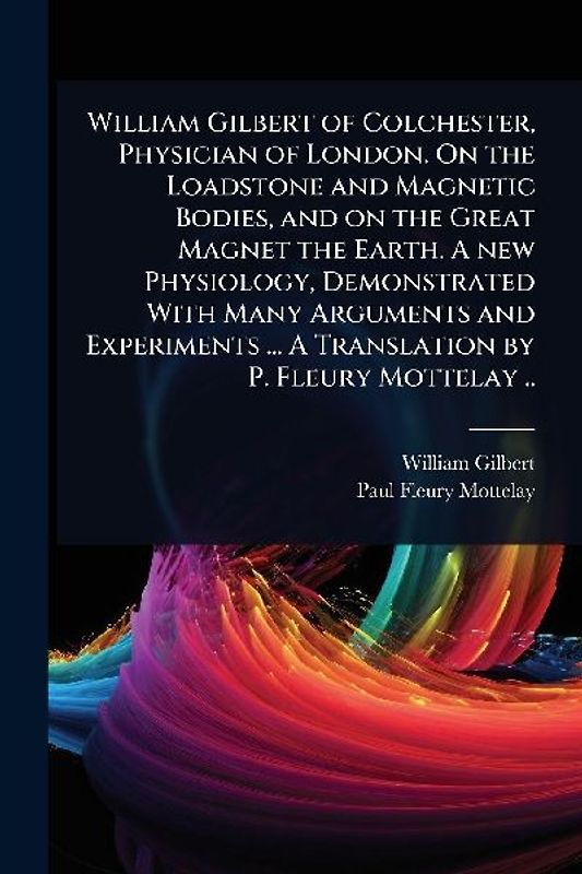 William Gilbert of Colchester, Physician of London. On the Loadstone and Magnetic Bodies, and on the Great Magnet the Earth. A new Physiology, Demonstrated With Many Arguments and Experiments ... A Translation by P. Fleury Mottelay ..