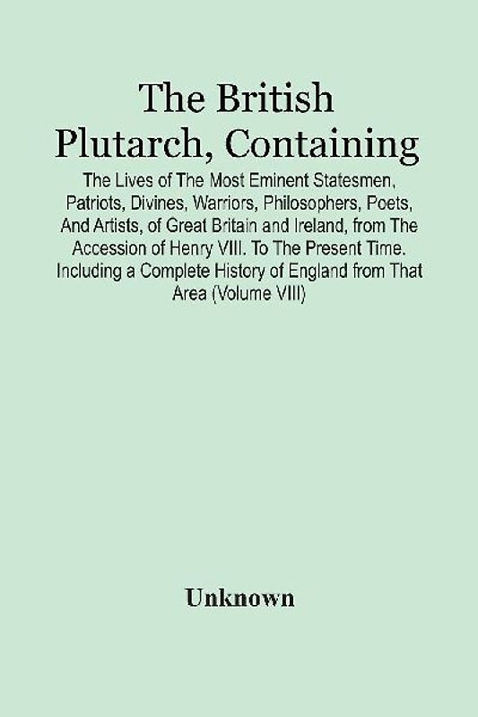 The British Plutarch, Containing The Lives Of The Most Eminent Statesmen, Patriots, Divines, Warriors, Philosophers, Poets, And Artists, Of Great Britain And Ireland, From The Accession Of Henry Viii. To The Present Time. Including A Complete History Of E