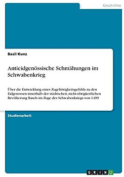 Antieidgenössische Schmähungen im Schwabenkrieg: Über die Entwicklung eines Zugehörigkeitsgefühls zu den Eidgenossen innerhalb der städtischen, ... Basels im Zuge des Schwabenkriegs von 1499