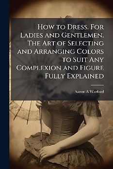 How to Dress. For Ladies and Gentlemen. The Art of Selecting and Arranging Colors to Suit Any Complexion and Figure Fully Explained