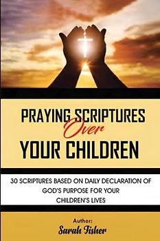 Praying Scriptures Over Your Children: 30 scriptures based on daily declaration of God's purpose for your children's lives