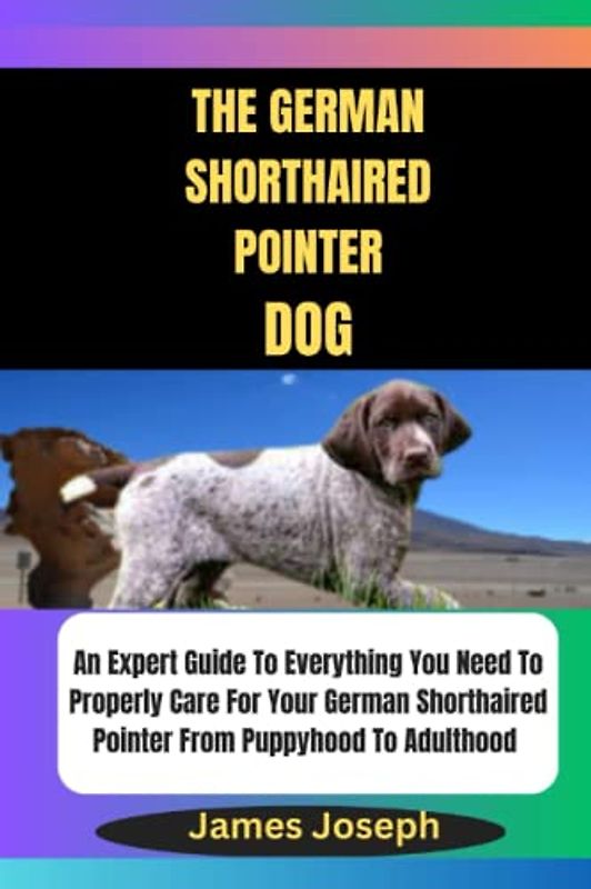 THE GERMAN SHORTHAIRED POINTER DOG: An Expert Guide To Everything You Need To Properly Care For Your German Shorthaired Pointer From Puppyhood To Adulthood