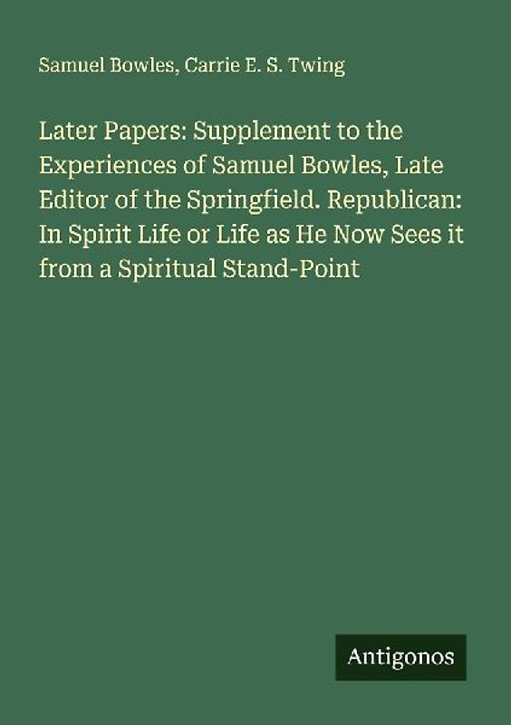 Later Papers: Supplement to the Experiences of Samuel Bowles, Late Editor of the Springfield. Republican: In Spirit Life or Life as He Now Sees it from a Spiritual Stand-Point