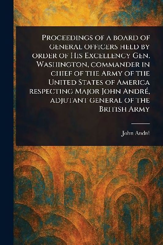 Proceedings of a Board of General Officers Held by Order of His Excellency Gen. Washington, Commander in Chief of the Army of the United States of America Respecting Major John André, Adjutant General of the British Army