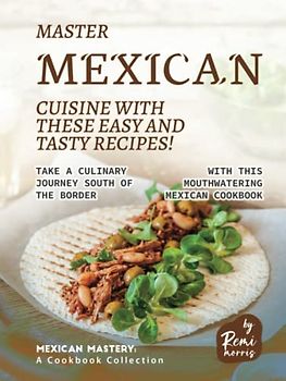 Master Mexican Cuisine with These Easy and Tasty Recipes!: Take a Culinary Journey South of the Border with This Mouthwatering Mexican Cookbook (Mexican Mastery: A Cookbook Collection)