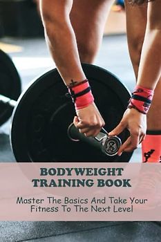 Bodyweight Training Book: Master The Basics And Take Your Fitness To The Next Level
