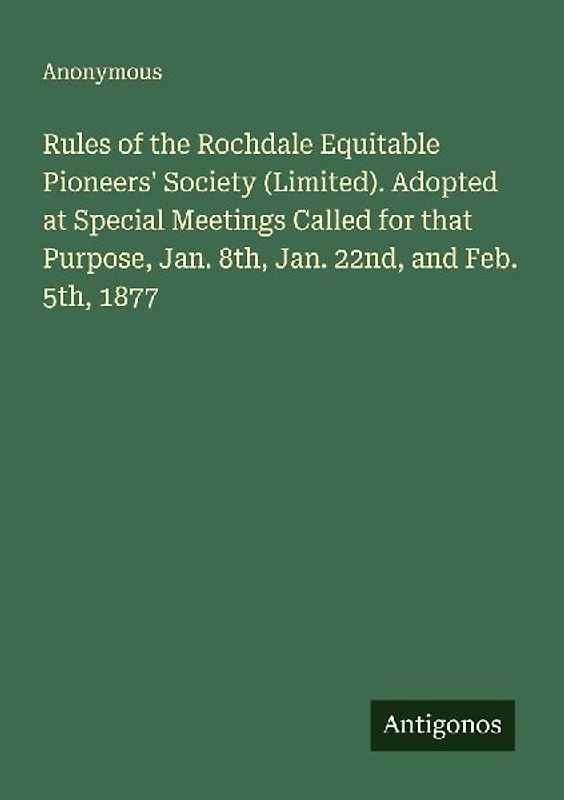 Rules of the Rochdale Equitable Pioneers' Society (Limited). Adopted at Special Meetings Called for that Purpose, Jan. 8th, Jan. 22nd, and Feb. 5th, 1877