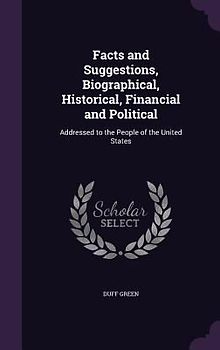 Facts and Suggestions, Biographical, Historical, Financial and Political: Addressed to the People of the United States
