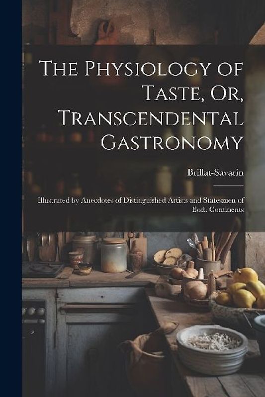The Physiology of Taste, Or, Transcendental Gastronomy: Illustrated by Anecdotes of Distinguished Artists and Statesmen of Both Continents