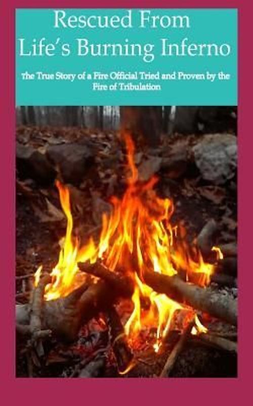 Rescued from Life's Burning Inferno: The True Story of a Fire Official Tried and Proven by the Fire of Tribulation