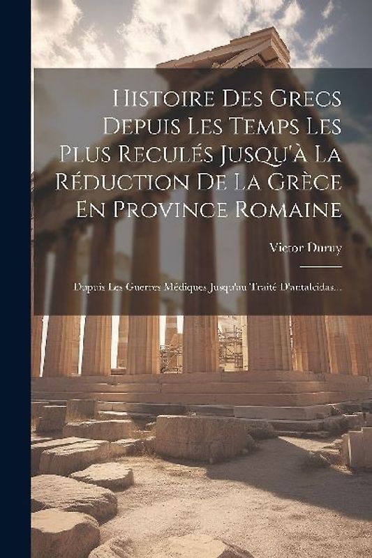 Histoire Des Grecs Depuis Les Temps Les Plus Reculés Jusqu'à La Réduction De La Grèce En Province Romaine: Dupuis Les Guerres Médiques Jusqu'au Traité