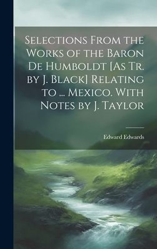 Selections From the Works of the Baron De Humboldt [As Tr. by J. Black] Relating to ... Mexico. With Notes by J. Taylor