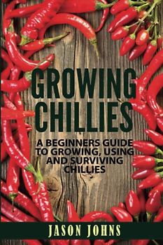 Growing Chilies - A Beginners Guide To Growing, Using, and Surviving Chilies: Everything You Need To Know To Successfully Grow Chilies At Home (Inspiring Gardening Ideas, Band 44)