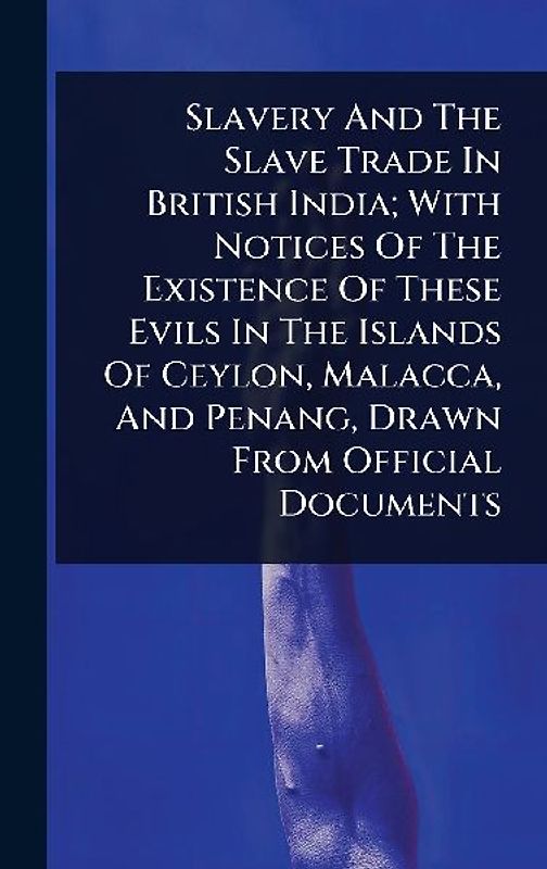 Slavery And The Slave Trade In British India; With Notices Of The Existence Of These Evils In The Islands Of Ceylon, Malacca, And Penang, Drawn From Official Documents