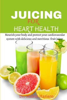 JUICING FOR HEART HEALTH: Nourish your body and protect your cardiovascular system with delicious and nutritious fruit juices