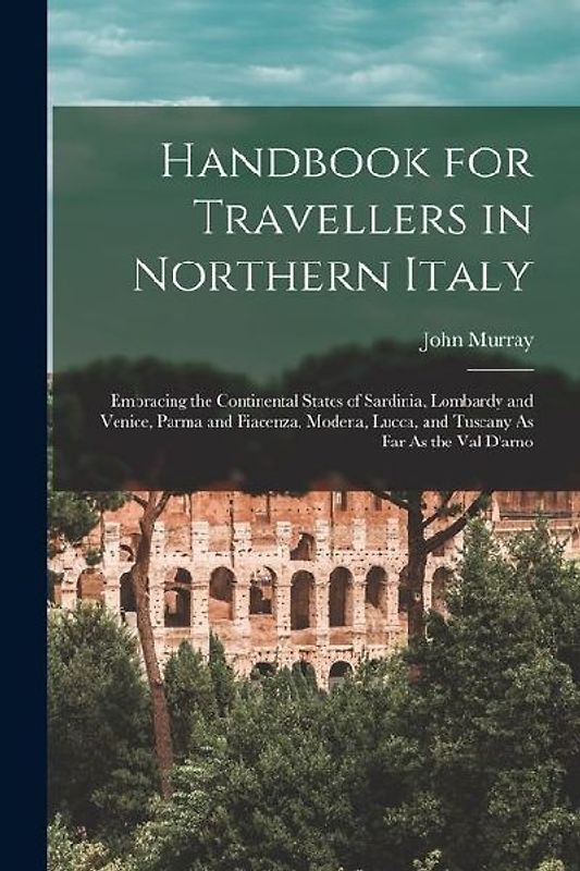 Handbook for Travellers in Northern Italy: Embracing the Continental States of Sardinia, Lombardy and Venice, Parma and Piacenza, Modena, Lucca, and T