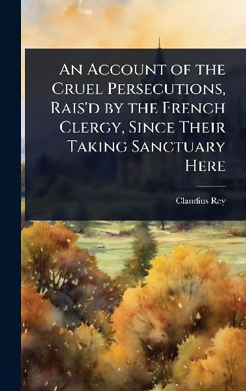 An Account of the Cruel Persecutions, Rais'd by the French Clergy, Since Their Taking Sanctuary Here