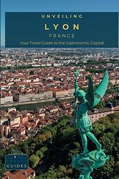 Unveiling Lyon: Your Travel Guide to the Gastronomic Capital: Experience the Historic Traboules, Savor World-Renowned Cuisine, and Delve into the ... Journey Through the Heart of French Culture)