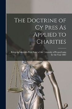 The Doctrine of Cy Pres As Applied to Charities: Being the Meredith Prize Essay of the University of Pennsylvania for the Year 1887