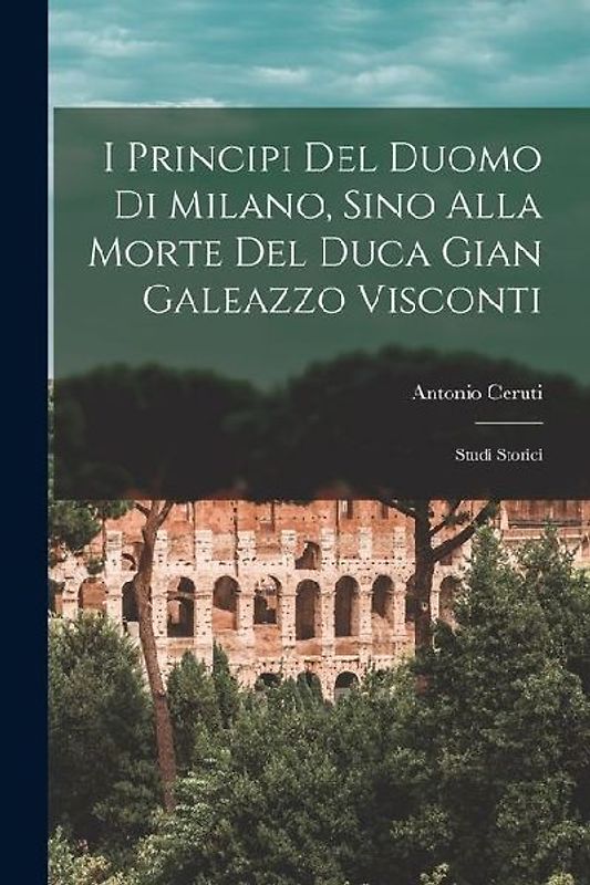 I Principi Del Duomo Di Milano, Sino Alla Morte Del Duca Gian Galeazzo Visconti: Studi Storici