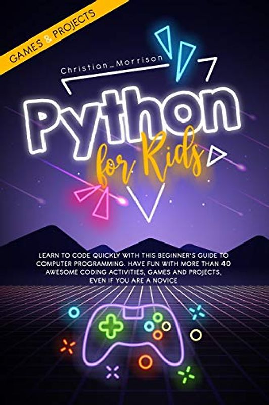 PYTHON FOR KIDS: Learn To Code Quickly With This Beginner’s Guide To Computer Programming. Have Fun With More Than 40 Awesome Coding Activities, Games And Projects, Even If You Are A Novice