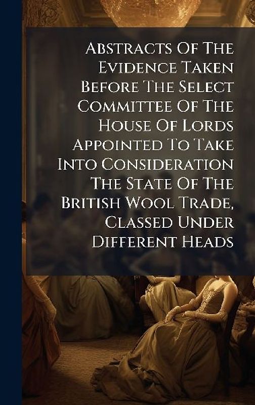 Abstracts Of The Evidence Taken Before The Select Committee Of The House Of Lords Appointed To Take Into Consideration The State Of The British Wool Trade, Classed Under Different Heads