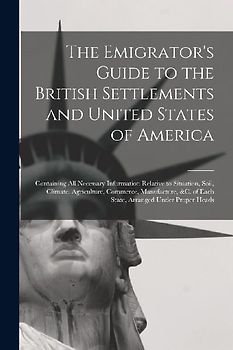 The Emigrator's Guide to the British Settlements and United States of America [microform]: Containing All Necessary Information Relative to Situation,